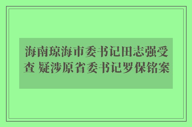 海南琼海市委书记田志强受查 疑涉原省委书记罗保铭案